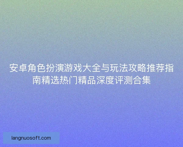 安卓角色扮演游戏大全与玩法攻略推荐指南精选热门精品深度评测合集